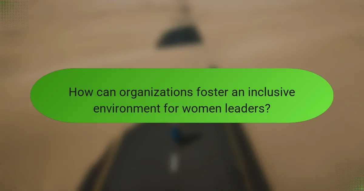 How can organizations foster an inclusive environment for women leaders?